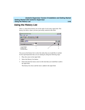 Page 120   CentreVu Supervisor Version 8 Installation and Getting Started
Getting Started with CentreVu Supervisor
Using the History List5-46
Using the History List5
There is a drop-down history list on the right of each entity input field. This 
history list shows values you have previously entered in this field.
You can use the history list to select the entity that you would like to include 
for the report/operation that you are running by doing the following steps:
1. Place the cursor in the input field.
2....