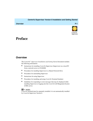 Page 13   CentreVu Supervisor Version 8 Installation and Getting Started
OverviewP-1
CentreVu
Supervisor
Preface0
Overview1
The CentreVu® Supervisor Installation and Getting Started document includes 
the following information:
lInstructions for installing CentreVu Supervisor (Supervisor) on a local PC 
from a network server or CD-ROM
lProcedures for installing Supervisor to a Shared Network Drive
lProcedures for uninstalling Supervisor
lInstructions for using Supervisor
lProcedures for installing and using...