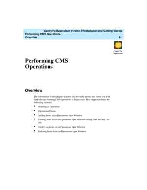 Page 123   CentreVu Supervisor Version 8 Installation and Getting Started
Performing CMS Operations
Overview6-1
CentreVu
Supervisor
Performing CMS 
Operations
6
Overview6
The information in this chapter teaches you about the menus and inputs you will 
find when performing CMS operations in Supervisor. This chapter includes the 
following sections:
lRunning an Operation
lOperations Menus
lAdding Items in an Operations Input Window
lFinding Items from an Operations Input Window (using Find one and List 
all)...