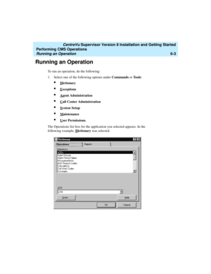 Page 125   CentreVu Supervisor Version 8 Installation and Getting Started
Performing CMS Operations
Running an Operation6-3
Running an Operation6
To run an operation, do the following:
1. Select one of the following options under Commands or To o l s:
lDictionary
lExceptions
lAgent Administration
lCall Center Administration
lSystem Setup
lMaintenance
lUser Permissions.
The Operations list box for the application you selected appears. In the 
following example, D
ictionary was selected. 