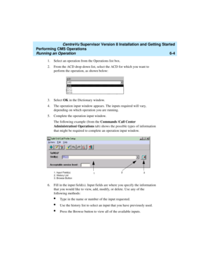 Page 126   CentreVu Supervisor Version 8 Installation and Getting Started
Performing CMS Operations
Running an Operation6-4
1. Select an operation from the Operations list box.
2. From the ACD drop-down list, select the ACD for which you want to 
perform the operation, as shown below:
3. Select OK in the Dictionary window.
4. The operation input window appears. The inputs required will vary, 
depending on which operation you are running. 
5. Complete the operation input window. 
The following example (from the...