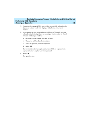 Page 127   CentreVu Supervisor Version 8 Installation and Getting Started
Performing CMS Operations
Running an Operation6-5
7. Ensure that the correct ACD is selected. The current ACD (selected on the 
Operations selector window) is displayed at the bottom of the input 
window.
8. If you want to perform an operation for a different ACD than is currently 
selected, do the following (if you are in an input window, select the Cancel 
button to exit the input window):
a. Go to the selector window you chose in Step...