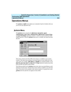 Page 128   CentreVu Supervisor Version 8 Installation and Getting Started
Performing CMS Operations
Operations Menus6-6
Operations Menus6
The Actions and Edit menu options are commonly found on windows that you 
access from the Operations tab. 
Actions Menu6
The Actions menu is found in the Dictionary, Exceptions, Agent 
Administration, C
all Center Administration, Maintenance, System Setup, 
and U
ser Permission operations windows. Actions are used to perform CMS-
related functions. When the A
ctions menu item...