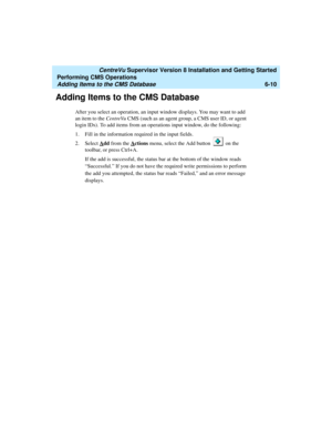 Page 132   CentreVu Supervisor Version 8 Installation and Getting Started
Performing CMS Operations
Adding Items to the CMS Database6-10
Adding Items to the CMS Database6
After you select an operation, an input window displays. You may want to add 
an item to the CentreVu CMS (such as an agent group, a CMS user ID, or agent 
login IDs). To add items from an operations input window, do the following:
1. Fill in the information required in the input fields.
2. Select A
dd from the Actions menu, select the Add...