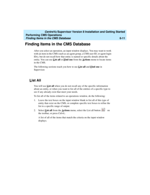 Page 133   CentreVu Supervisor Version 8 Installation and Getting Started
Performing CMS Operations
Finding Items in the CMS Database6-11
Finding Items in the CMS Database6
After you select an operation, an input window displays. You may want to work 
with an item in the CMS (such as an agent group, a CMS user ID, or agent login 
IDs), but do not recall how that entity is named or specific details about the 
entity. You can use L
ist all or Find one from the Actions menu to locate items 
in the CMS.
The...