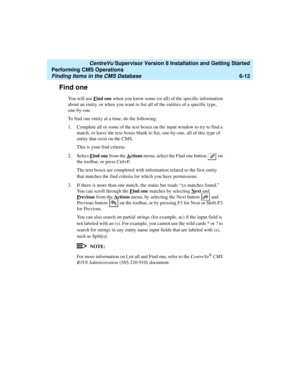 Page 134   CentreVu Supervisor Version 8 Installation and Getting Started
Performing CMS Operations
Finding Items in the CMS Database6-12
Find one6
You will use Find one when you know some (or all) of the specific information 
about an entity, or when you want to list all of the entities of a specific type, 
one-by-one. 
To find one entity at a time, do the following:
1. Complete all or some of the text boxes on the input window to try to find a 
match, or leave the text boxes blank to list, one-by-one, all of...