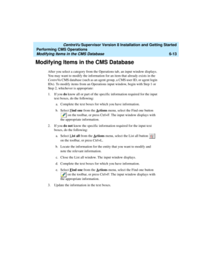 Page 135   CentreVu Supervisor Version 8 Installation and Getting Started
Performing CMS Operations
Modifying Items in the CMS Database6-13
Modifying Items in the CMS Database6
After you select a category from the Operations tab, an input window displays. 
You may want to modify the information for an item that already exists in the 
CentreVu CMS database (such as an agent group, a CMS user ID, or agent login 
IDs). To modify items from an Operations input window, begin with Step 1 or 
Step 2, whichever is...