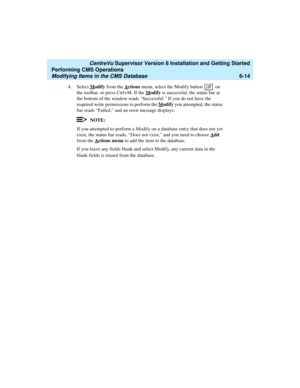 Page 136   CentreVu Supervisor Version 8 Installation and Getting Started
Performing CMS Operations
Modifying Items in the CMS Database6-14
4. Select Modify from the Actions menu, select the Modify button   on 
the toolbar, or press Ctrl+M. If the M
odify is successful, the status bar at 
the bottom of the window reads “Successful.” If you do not have the 
required write permissions to perform the M
odify you attempted, the status 
bar reads “Failed,” and an error message displays.
NOTE:
If you attempted to...