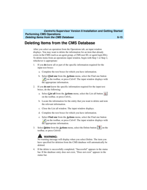 Page 137   CentreVu Supervisor Version 8 Installation and Getting Started
Performing CMS Operations
Deleting Items from the CMS Database6-15
Deleting Items from the CMS Database6
After you select an operation from the Operations tab, an input window 
displays. You may want to delete the information for an item that already 
exists in the CMS (such as an agent group, a CMS user ID, or agent login IDs). 
To delete items from an operations input window, begin with Step 1 or Step 2, 
whichever is appropriate:
1. If...