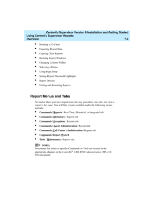 Page 140   CentreVu Supervisor Version 8 Installation and Getting Started
Using CentreVu Supervisor Reports
Overview7-2
lRotating a 3D Chart
lExporting Report Data
lCopying Chart Reports
lResizing Report Windows
lChanging Column Widths
lSelecting a Printer
lUsing Page Setup
lSetting Report Threshold Highlights
lReport Options
lExiting and Restarting Reports.
Report Menus and Tabs7
No matter where you run a report from, the way you select, run, edit, and view a 
report is the same. You will find reports available...