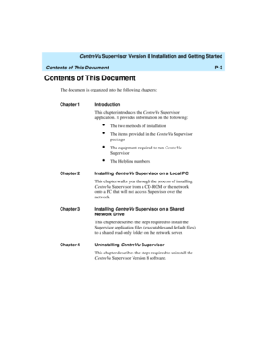 Page 15   CentreVu Supervisor Version 8 Installation and Getting Started
Contents of This DocumentP-3
Contents of This Document1
The document is organized into the following chapters:
Chapter 1 Introduction
This chapter introduces the CentreVu Supervisor 
application. It provides information on the following:
lThe two methods of installation
lThe items provided in the CentreVu Supervisor 
package
lThe equipment required to run CentreVu 
Supervisor
lThe Helpline numbers.
Chapter 2 Installing 
CentreVu Supervisor...