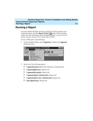 Page 141   CentreVu Supervisor Version 8 Installation and Getting Started
Using CentreVu Supervisor Reports
Running a Report7-3
Running a Report7
If you have Report Designer and want to quickly and easily generate a new 
customized report, select the Report Wizard   button in the Controller 
toolbar. For more information about the Report Designer, see the CentreVu
® 
Report Designer Version 8 User Guide (585-210-930). 
To run a CMS report, do the following:
1. In the Controller toolbar, select Com
mands to...