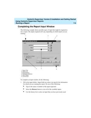 Page 143   CentreVu Supervisor Version 8 Installation and Getting Started
Using CentreVu Supervisor Reports
Running a Report7-5
Completing the Report Input Window7
The following example shows possible types of input that might be required to 
run a report. The inputs required will vary, depending on which report you are 
running. 
To complete an input window, do the following:
1. Fill in the input field(s). Input fields are where you specify the information 
for which you are running the report. Do one of the...