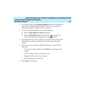 Page 144   CentreVu Supervisor Version 8 Installation and Getting Started
Using CentreVu Supervisor Reports
Running a Report7-6
2. For all reports other than Commands | Reports Real-Time and Integrated 
tabs, select the report destination. Reports can be viewed on screen or 
printed to any printer to which your PC is connected.
3. To select the report destination, do one of the following:
lSelect the View Report on Screen destination.
lSelect the Print Report on: destination. If you want to print on a 
printer...