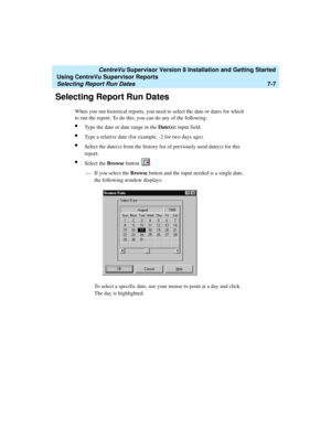 Page 145   CentreVu Supervisor Version 8 Installation and Getting Started
Using CentreVu Supervisor Reports
Selecting Report Run Dates7-7
Selecting Report Run Dates7
When you run historical reports, you need to select the date or dates for which 
to run the report. To do this, you can do any of the following:
lType the date or date range in the Date(s): input field.
lType a relative date (for example, -2 for two days ago).
lSelect the date(s) from the history list of previously used date(s) for this 
report....