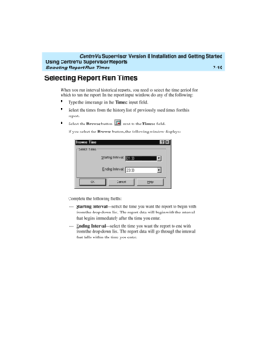 Page 148   CentreVu Supervisor Version 8 Installation and Getting Started
Using CentreVu Supervisor Reports
Selecting Report Run Times7-10
Selecting Report Run Times7
When you run interval historical reports, you need to select the time period for 
which to run the report. In the report input window, do any of the following:
lType the time range in the Times: input field.
lSelect the times from the history list of previously used times for this 
report.
lSelect the Browse button   next to the Times: field.
If...