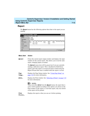 Page 150   CentreVu Supervisor Version 8 Installation and Getting Started
Using CentreVu Supervisor Reports
Report Menu Bar7-12
Report7
The Report menu has the following options that relate to the report you are 
running.
Menu Item Action
R
estartCloses the current report output window and displays the input 
window for the current report. This allows you to run the same 
report, changing inputs as needed.
The R
estart menu item will be grayed out if you are currently 
running a drill-down report. This is...