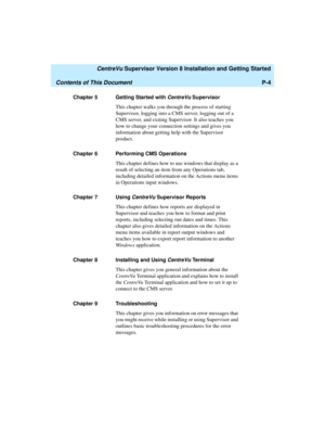 Page 16   CentreVu Supervisor Version 8 Installation and Getting Started
Contents of This DocumentP-4
Chapter 5 Getting Started with CentreVu Supervisor
This chapter walks you through the process of starting 
Supervisor, logging into a CMS server, logging out of a 
CMS server, and exiting Supervisor. It also teaches you 
how to change your connection settings and gives you 
information about getting help with the Supervisor 
product.
Chapter 6 Performing CMS Operations
This chapter defines how to use windows...