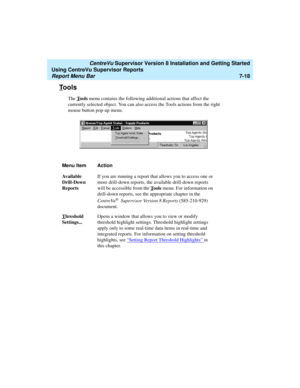 Page 156   CentreVu Supervisor Version 8 Installation and Getting Started
Using CentreVu Supervisor Reports
Report Menu Bar7-18
Tools7
The Tools menu contains the following additional actions that affect the 
currently selected object. You can also access the Tools actions from the right 
mouse button pop-up menu.
Menu Item Action
Available 
Drill-Down 
ReportsIf you are running a report that allows you to access one or 
more drill-down reports, the available drill-down reports 
will be accessible from the T...
