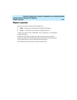 Page 159   CentreVu Supervisor Version 8 Installation and Getting Started
Using CentreVu Supervisor Reports
Report Layouts7-21
Report Layouts7
There are two types of report layouts in Supervisor:
lTa b l e s—the Supervisor presentation of standard CMS reports
lCharts — the Supervisor presentation of graphical reports.
A report can consist of only a table/tables, only a chart/charts, or a combination 
of tables and charts.
In addition to the tables and charts that make up the main body of reports, 
reports can...