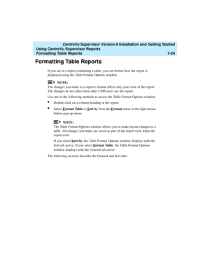 Page 162   CentreVu Supervisor Version 8 Installation and Getting Started
Using CentreVu Supervisor Reports
Formatting Table Reports7-24
Formatting Table Reports7
If you are in a report containing a table, you can format how the report is 
displayed using the Table Format Options window.
NOTE:
The changes you make to a report’s format affect only your view of the report. 
The changes do not affect how other CMS users see the report.
Use one of the following methods to access the Table Format Options window:...