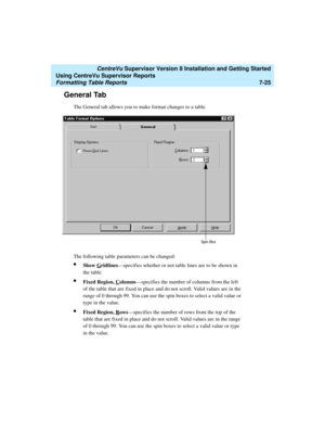 Page 163   CentreVu Supervisor Version 8 Installation and Getting Started
Using CentreVu Supervisor Reports
Formatting Table Reports7-25
General Tab7
The General tab allows you to make format changes to a table.
The following table parameters can be changed:
lShow Gridlines—specifies whether or not table lines are to be shown in 
the table.
lFixed Region, Columns—specifies the number of columns from the left 
of the table that are fixed in place and do not scroll. Valid values are in the 
range of 0 through 99....