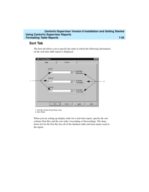 Page 164   CentreVu Supervisor Version 8 Installation and Getting Started
Using CentreVu Supervisor Reports
Formatting Table Reports7-26
Sort Tab7
The Sort tab allows you to specify the order in which the following information 
on the real-time table report is displayed. 
When you are setting up display order for a real-time report, specify the sort 
column (Sort By) and the sort order (Ascending or Descending). The drop-
down list for the Sort By lists all of the database table and item names used in 
the...
