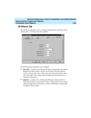 Page 168   CentreVu Supervisor Version 8 Installation and Getting Started
Using CentreVu Supervisor Reports
Formatting Chart Reports7-30
3D Effects Tab7
The 3D Effects tab allows you to control the 3D appearance of the chart. If the 
current chart is a 2D chart, this tab is disabled. 
The following chart parameters can be changed:
lElevation—a number from 0 through 90 degrees that describes the relative 
height from which a chart is viewed. An elevation of 90 looks directly 
down on the top of the chart, while...