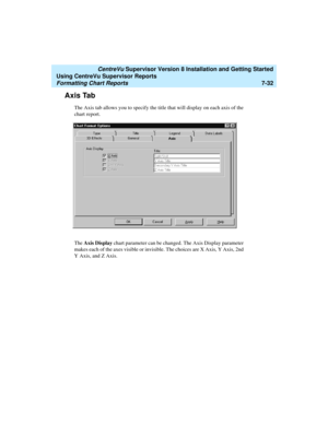 Page 170   CentreVu Supervisor Version 8 Installation and Getting Started
Using CentreVu Supervisor Reports
Formatting Chart Reports7-32
Axis Tab7
The Axis tab allows you to specify the title that will display on each axis of the 
chart report.
The Axis Display chart parameter can be changed. The Axis Display parameter 
makes each of the axes visible or invisible. The choices are X Axis, Y Axis, 2nd 
Y Axis, and Z Axis.  