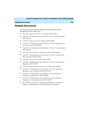 Page 18   CentreVu Supervisor Version 8 Installation and Getting Started
Related DocumentsP-6
Related Documents1
The following documents include additional information about the Call 
Management System or Supervisor:
lCentreVu® Supervisor Version 5 User Guide (585-215-829)
lCentreVu® Call Management System Release 3 Version 8 Administration 
(585-210-910)
lCentreVu® Supervisor Version 8 Reports (585-210-929)
lCentreVu® Call Management System Release 3 Version 8 Database Items 
and Calculations (585-210-939)...