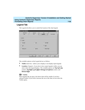 Page 174   CentreVu Supervisor Version 8 Installation and Getting Started
Using CentreVu Supervisor Reports
Formatting Chart Reports7-36
Legend Tab7
The Legend tab allows you to control the location of the chart legend.
The available options on the Legend tab are as follows:
lVisible check box—allows you to display or not display report legends.
lLocation of legend—if you elect to have report legends visible, you can 
select where the legend displays. The available options are To p  L e
ft, Top 
(center), To p...