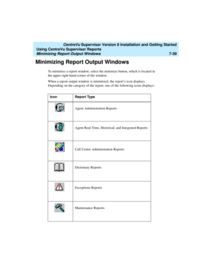 Page 177   CentreVu Supervisor Version 8 Installation and Getting Started
Using CentreVu Supervisor Reports
Minimizing Report Output Windows7-39
Minimizing Report Output Windows7
To minimize a report window, select the minimize button, which is located in 
the upper right-hand corner of the window.
When a report output window is minimized, the report’s icon displays. 
Depending on the category of the report, one of the following icons displays: 
Icon Report Type
Agent Administration Reports
Agent Real-Time,...