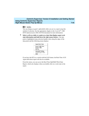 Page 182   CentreVu Supervisor Version 8 Installation and Getting Started
Using CentreVu Supervisor Reports
Right Mouse Button Pop-Up Menus7-44
NOTE:
You can change an agent’s splits/skills while you are in a report using this 
method of selection. See the appropriate chapter in the CentreVu
® CMS 
R3V8 Administration (585-210-910) document for more information.
lSelect a cell on a table or a point on a chart that displays agent work 
state information and hold down the right mouse button— the data 
point is...