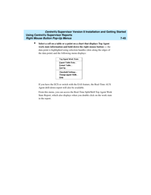Page 183   CentreVu Supervisor Version 8 Installation and Getting Started
Using CentreVu Supervisor Reports
Right Mouse Button Pop-Up Menus7-45
lSelect a cell on a table or a point on a chart that displays Top Agent 
work state information and hold down the right mouse button — the 
data point is highlighted using selection handles (dots along the edges of 
the data point) and the following menu displays:
If you have the ECS or switch with the EAS feature, the Real-Time AUX 
Agent drill-down report will also be...
