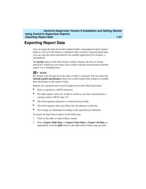 Page 185   CentreVu Supervisor Version 8 Installation and Getting Started
Using CentreVu Supervisor Reports
Exporting Report Data7-47
Exporting Report Data7
You can export the data from both standard (table) and graphical (chart) reports, 
either to a file or to the Windows clipboard. Once you have exported report data, 
you can copy the report information into another application (for instance, a 
spreadsheet).
The S
cript button on the Data Export window displays the Save as Script 
dialog box, which lets you...