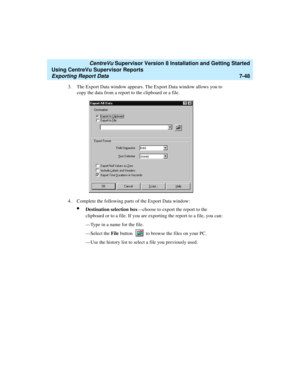 Page 186   CentreVu Supervisor Version 8 Installation and Getting Started
Using CentreVu Supervisor Reports
Exporting Report Data7-48
3. The Export Data window appears. The Export Data window allows you to 
copy the data from a report to the clipboard or a file. 
4. Complete the following parts of the Export Data window:
lDestination selection box—choose to export the report to the 
clipboard or to a file. If you are exporting the report to a file, you can:
—Type in a name for the file.
—Select the File button...