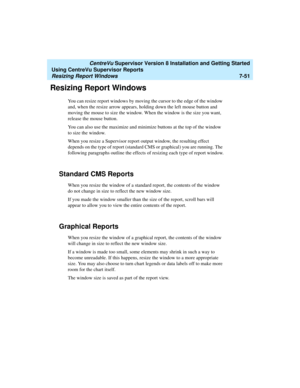 Page 189   CentreVu Supervisor Version 8 Installation and Getting Started
Using CentreVu Supervisor Reports
Resizing Report Windows7-51
Resizing Report Windows7
You can resize report windows by moving the cursor to the edge of the window 
and, when the resize arrow appears, holding down the left mouse button and 
moving the mouse to size the window. When the window is the size you want, 
release the mouse button.
You can also use the maximize and minimize buttons at the top of the window 
to size the window....
