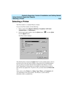 Page 191   CentreVu Supervisor Version 8 Installation and Getting Started
Using CentreVu Supervisor Reports
Selecting a Printer7-53
Selecting a Printer7
The Print window is a standard Windows feature. 
To access the Print window, do the following:
1. Select a report (from Reports, Dictionary, Exceptions, Call Center 
Administration, or Maintenance).
2. On the report input window, select the P
rint button  , or select Print 
from the R
eport menu.
The Print window displays.
The default printer is listed in the N...