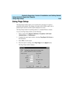 Page 192   CentreVu Supervisor Version 8 Installation and Getting Started
Using CentreVu Supervisor Reports
Using Page Setup7-54
Using Page Setup7
The Page Setup window allows you to specify how each page of a report is 
positioned when printed. The changes you make in this window apply only to 
printed reports and do not affect reports displayed on-screen.
The Page Setup window for printing options is a standard Windows feature. 
To access the Page Setup window, do the following:
1. Select a report (from...