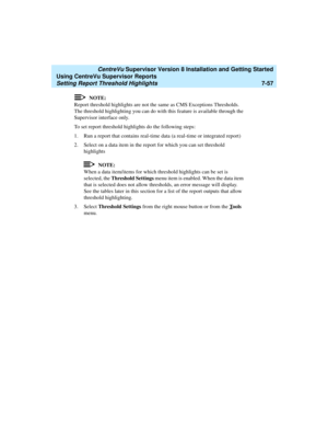 Page 195   CentreVu Supervisor Version 8 Installation and Getting Started
Using CentreVu Supervisor Reports
Setting Report Threshold Highlights7-57
NOTE:
Report threshold highlights are not the same as CMS Exceptions Thresholds. 
The threshold highlighting you can do with this feature is available through the 
Supervisor interface only.
To set report threshold highlights do the following steps:
1. Run a report that contains real-time data (a real-time or integrated report)
2. Select on a data item in the report...