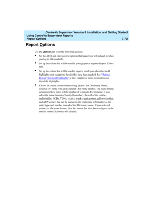 Page 210   CentreVu Supervisor Version 8 Installation and Getting Started
Using CentreVu Supervisor Reports
Report Options7-72
Report Options7
Use the Options tab to do the following actions:
lSet the ACD and other general options that Supervisor will default to when 
you log in (General tab).
lSet up the colors that will be used in your graphical reports (Report Colors 
tab).
lSet up the colors that will be used in reports to tell you when threshold 
highlights (not exceptions thresholds) have been reached. See...