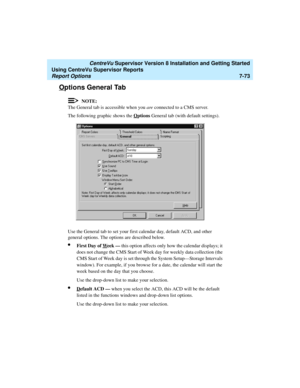 Page 211   CentreVu Supervisor Version 8 Installation and Getting Started
Using CentreVu Supervisor Reports
Report Options7-73
Options General Tab7
NOTE:
The General tab is accessible when you are connected to a CMS server.
The following graphic shows the O
ptions General tab (with default settings).
Use the General tab to set your first calendar day, default ACD, and other 
general options. The options are described below.
lFirst Day of Week — this option affects only how the calendar displays; it 
does not...