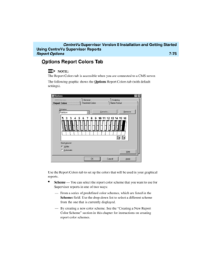 Page 213   CentreVu Supervisor Version 8 Installation and Getting Started
Using CentreVu Supervisor Reports
Report Options7-75
Options Report Colors Tab7
NOTE:
The Report Colors tab is accessible when you are connected to a CMS server.
The following graphic shows the O
ptions Report Colors tab (with default 
settings).
Use the Report Colors tab to set up the colors that will be used in your graphical 
reports. 
lScheme — You can select the report color scheme that you want to use for 
Supervisor reports in one...