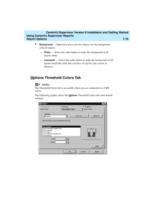 Page 214   CentreVu Supervisor Version 8 Installation and Getting Started
Using CentreVu Supervisor Reports
Report Options7-76
lBackground — Supervisor gives you two choices for the background 
color of reports:
—White — Select this radio button to make the background of all 
reports white.
—Automatic — Select this radio button to make the background of all 
reports match the color that you have set up for your system in 
Windows.
Options Threshold Colors Tab7
NOTE:
The Threshold Colors tab is accessible when...