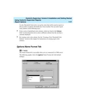 Page 215   CentreVu Supervisor Version 8 Installation and Getting Started
Using CentreVu Supervisor Reports
Report Options7-77
Use the Threshold Colors tab to set up the colors that will be used in reports to 
tell you when exceptions thresholds have been reached. You can select report 
color schemes in the following ways:
lFrom a series of predefined color schemes, which are listed in the Scheme: 
field. Use the drop-down list to select a different scheme from the one that is 
currently displayed.
lBy creating...