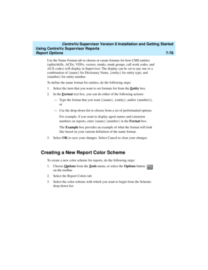 Page 216   CentreVu Supervisor Version 8 Installation and Getting Started
Using CentreVu Supervisor Reports
Report Options7-78
Use the Name Format tab to choose or create formats for how CMS entities 
(splits/skills, ACDs, VDNs, vectors, trunks, trunk groups, call work codes, and 
AUX codes) will display in Supervisor. The display can be set to any one or a 
combination of {name} for Dictionary Name, {entity} for entity type, and 
{number} for entity number.
To define the name format for entities, do the...