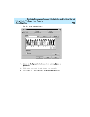 Page 217   CentreVu Supervisor Version 8 Installation and Getting Started
Using CentreVu Supervisor Reports
Report Options7-79
The view of the scheme displays:
4. Choose the Background color for reports by selecting W
hite or 
A
utomatic.
5. Click on the color bar (1 through 16) you want to modify.
6. Select either the Color Selector or the Pattern Selector button. 