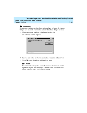 Page 219   CentreVu Supervisor Version 8 Installation and Getting Started
Using CentreVu Supervisor Reports
Report Options7-81
!WARNING:
If you do not save the new color scheme using the Save As button, the changes 
that you have made will overwrite the default color scheme that you modified.
9. When you are done modifying color bars, select Save As.
The following window displays:
10. Type the name of the report color scheme that you created in the text box.
11. Select OK to save the scheme and the scheme name....