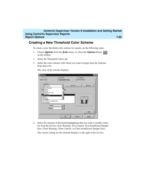Page 220   CentreVu Supervisor Version 8 Installation and Getting Started
Using CentreVu Supervisor Reports
Report Options7-82
Creating a New Threshold Color Scheme7
To create a new threshold color scheme for reports, do the following steps:
1. Choose O
ptions from the Tools menu, or select the Options button   
on the toolbar. 
2. Select the Threshold Colors tab.
3. Select the color scheme with which you want to begin from the Scheme: 
drop-down list.
The view of the scheme displays:
4. Select the element of...