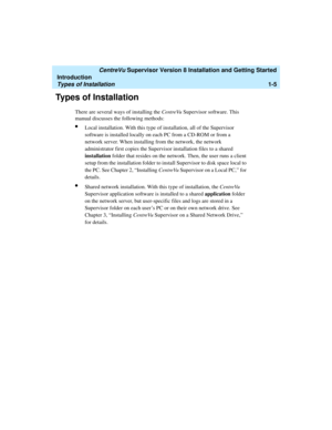 Page 23   CentreVu Supervisor Version 8 Installation and Getting Started
Introduction
Types of Installation1-5
Types of Installation1
There are several ways of installing the CentreVuSupervisor software. This 
manual discusses the following methods:
lLocal installation. With this type of installation, all of the Supervisor 
software is installed locally on each PC from a CD-ROM or from a 
network server. When installing from the network, the network 
administrator first copies the Supervisor installation files...